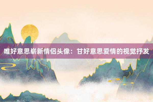 唯好意思崭新情侣头像：甘好意思爱情的视觉抒发